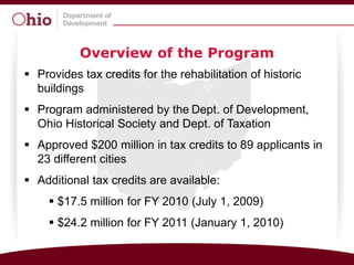 Overview of the Program
 Provides tax credits for the rehabilitation of historic
  buildings
 Program administered by the Dept. of Development,
  Ohio Historical Society and Dept. of Taxation
 Approved $200 million in tax credits to 89 applicants in
  23 different cities
 Additional tax credits are available:
      $17.5 million for FY 2010 (July 1, 2009)
      $24.2 million for FY 2011 (January 1, 2010)
 