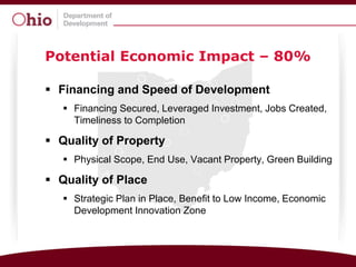 Potential Economic Impact – 80%

 Financing and Speed of Development
    Financing Secured, Leveraged Investment, Jobs Created,
     Timeliness to Completion

 Quality of Property
    Physical Scope, End Use, Vacant Property, Green Building

 Quality of Place
    Strategic Plan in Place, Benefit to Low Income, Economic
     Development Innovation Zone
 