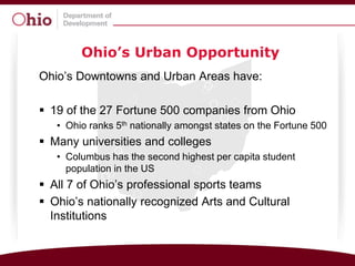 Ohio’s Urban Opportunity
Ohio’s Downtowns and Urban Areas have:

 19 of the 27 Fortune 500 companies from Ohio
   • Ohio ranks 5th nationally amongst states on the Fortune 500
 Many universities and colleges
   • Columbus has the second highest per capita student
     population in the US
 All 7 of Ohio’s professional sports teams
 Ohio’s nationally recognized Arts and Cultural
  Institutions
 