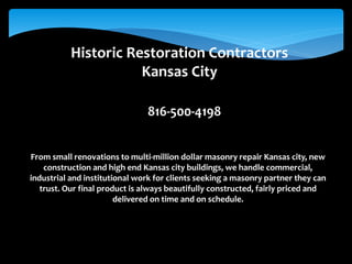 Historic Restoration Contractors
Kansas City
816-500-4198
From small renovations to multi-million dollar masonry repair Kansas city, new
construction and high end Kansas city buildings, we handle commercial,
industrial and institutional work for clients seeking a masonry partner they can
trust. Our final product is always beautifully constructed, fairly priced and
delivered on time and on schedule.
 