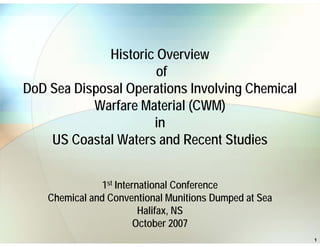 Historic Overview
of
DoD Sea Disposal Operations Involving Chemical
Warfare Material (CWM)
in
US Coastal Waters and Recent Studies
1st International Conference
Chemical and Conventional Munitions Dumped at Sea
Halifax, NS
October 2007
1

 