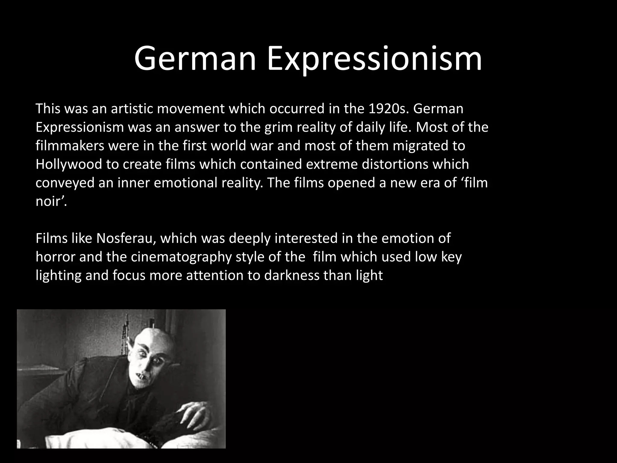 German Expressionism
This was an artistic movement which occurred in the 1920s. German
Expressionism was an answer to the grim reality of daily life. Most of the
filmmakers were in the first world war and most of them migrated to
Hollywood to create films which contained extreme distortions which
conveyed an inner emotional reality. The films opened a new era of ‘film
noir’.
Films like Nosferau, which was deeply interested in the emotion of
horror and the cinematography style of the film which used low key
lighting and focus more attention to darkness than light
 