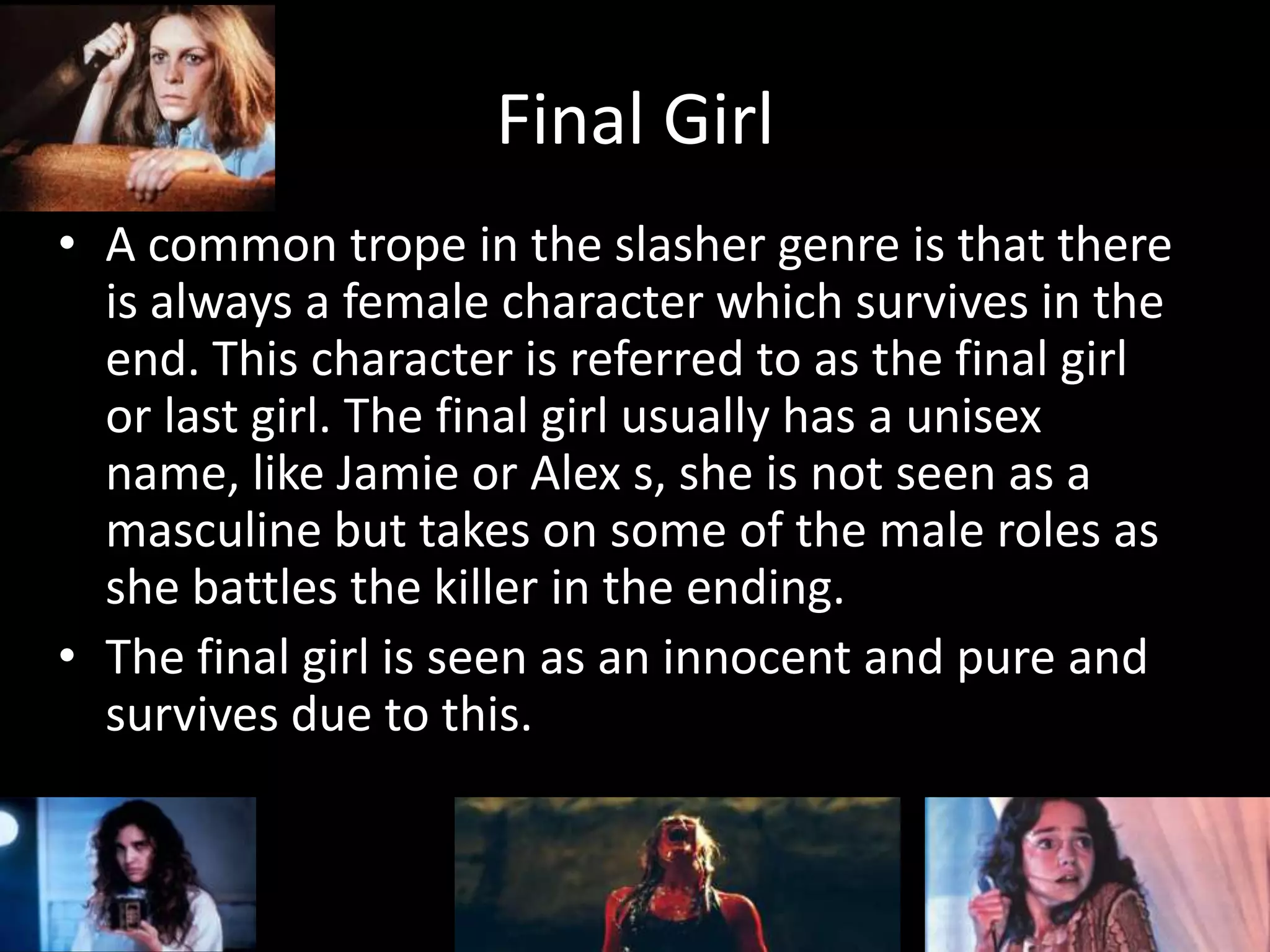 Final Girl
• A common trope in the slasher genre is that there
is always a female character which survives in the
end. This character is referred to as the final girl
or last girl. The final girl usually has a unisex
name, like Jamie or Alex s, she is not seen as a
masculine but takes on some of the male roles as
she battles the killer in the ending.
• The final girl is seen as an innocent and pure and
survives due to this.
 