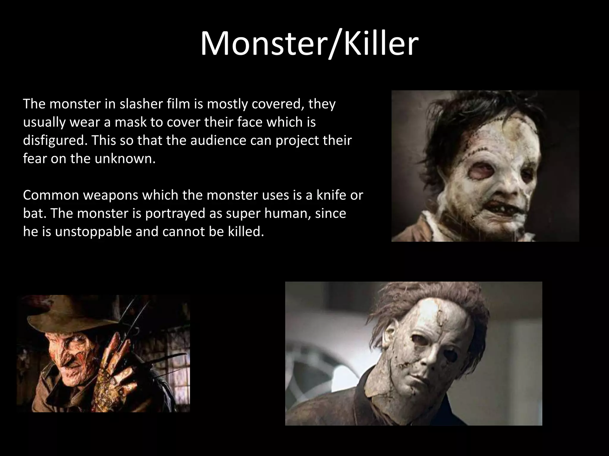 Monster/Killer
The monster in slasher film is mostly covered, they
usually wear a mask to cover their face which is
disfigured. This so that the audience can project their
fear on the unknown.
Common weapons which the monster uses is a knife or
bat. The monster is portrayed as super human, since
he is unstoppable and cannot be killed.
 