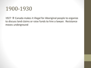 1900-1930 
1927  Canada makes it illegal for Aboriginal people to organize 
to discuss land claims or raise funds to hire a lawyer. Resistance 
moves underground 
 