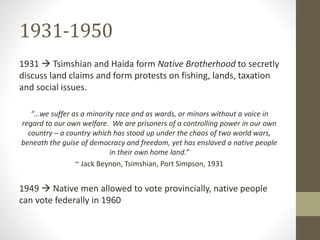 1931-1950 
1931  Tsimshian and Haida form Native Brotherhood to secretly 
discuss land claims and form protests on fishing, lands, taxation 
and social issues. 
“…we suffer as a minority race and as wards, or minors without a voice in 
regard to our own welfare. We are prisoners of a controlling power in our own 
country – a country which has stood up under the chaos of two world wars, 
beneath the guise of democracy and freedom, yet has enslaved a native people 
in their own home land.” 
~ Jack Beynon, Tsimshian, Port Simpson, 1931 
1949  Native men allowed to vote provincially, native people 
can vote federally in 1960 
 
