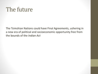 The future 
The Tsimshian Nations could have Final Agreements, ushering in 
a new era of political and socioeconomic opportunity free from 
the bounds of the Indian Act 
