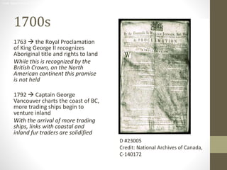 D #23005 
Credit: National Archives of Canada, C-140172 
1700s 
1763  the Royal Proclamation 
of King George II recognizes 
Aboriginal title and rights to land 
While this is recognized by the 
British Crown, on the North 
American continent this promise 
is not held 
1792  Captain George 
Vancouver charts the coast of BC, 
more trading ships begin to 
venture inland 
With the arrival of more trading 
ships, links with coastal and 
inland fur traders are solidified 
D #23005 
Credit: National Archives of Canada, 
C-140172 
 