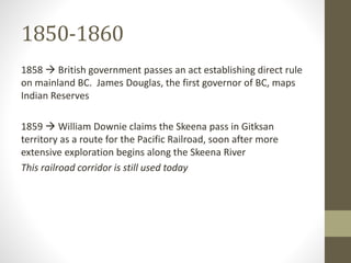 1850-1860 
1858  British government passes an act establishing direct rule 
on mainland BC. James Douglas, the first governor of BC, maps 
Indian Reserves 
1859  William Downie claims the Skeena pass in Gitksan 
territory as a route for the Pacific Railroad, soon after more 
extensive exploration begins along the Skeena River 
This railroad corridor is still used today 
 