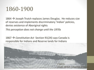 1860-1900 
1864  Joseph Trutch replaces James Douglas. He reduces size 
of reserves and implements discriminatory ‘Indian’ policies, 
denies existence of Aboriginal rights 
This perception does not change until the 1970s 
1867  Constitution Act Section 91(24) says Canada is 
responsible for Indians and Reserve lands for Indians 
I-56070 
Credit: British Columbia Archives 
 