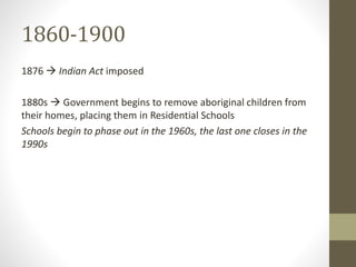 1860-1900 
1876  Indian Act imposed 
1880s  Government begins to remove aboriginal children from 
their homes, placing them in Residential Schools 
Schools begin to phase out in the 1960s, the last one closes in the 
1990s 
 