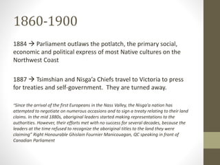 1860-1900 
1884  Parliament outlaws the potlatch, the primary social, 
economic and political express of most Native cultures on the 
Northwest Coast 
1887  Tsimshian and Nisga’a Chiefs travel to Victoria to press 
for treaties and self-government. They are turned away. 
“Since the arrival of the first Europeans in the Nass Valley, the Nisga'a nation has 
attempted to negotiate on numerous occasions and to sign a treaty relating to their land 
claims. In the mid 1880s, aboriginal leaders started making representations to the 
authorities. However, their efforts met with no success for several decades, because the 
leaders at the time refused to recognize the aboriginal titles to the land they were 
claiming” Right Honourable Ghislain Fournier Manicouagan, QC speaking in front of 
Canadian Parliament 
 