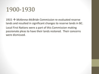 1900-1930 
1915  McKenna-McBride Commission re-evaluated reserve 
lands and resulted in significant changes to reserve lands in BC. 
Local First Nations were a part of this Commission making 
passionate pleas to have their lands restored. Their concerns 
were dismissed. 
 