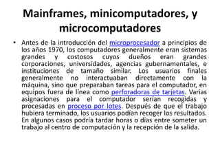 Mainframes, minicomputadores, y
         microcomputadores
• Antes de la introducción del microprocesador a principios de
  los años 1970, los computadores generalmente eran sistemas
  grandes y costosos cuyos dueños eran grandes
  corporaciones, universidades, agencias gubernamentales, e
  instituciones de tamaño similar. Los usuarios finales
  generalmente no interactuaban directamente con la
  máquina, sino que preparaban tareas para el computador, en
  equipos fuera de línea como perforadoras de tarjetas. Varias
  asignaciones para el computador serían recogidas y
  procesadas en proceso por lotes. Después de que el trabajo
  hubiera terminado, los usuarios podían recoger los resultados.
  En algunos casos podría tardar horas o días entre someter un
  trabajo al centro de computación y la recepción de la salida.
 