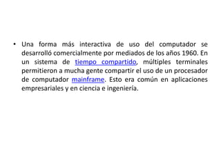 • Una forma más interactiva de uso del computador se
  desarrolló comercialmente por mediados de los años 1960. En
  un sistema de tiempo compartido, múltiples terminales
  permitieron a mucha gente compartir el uso de un procesador
  de computador mainframe. Esto era común en aplicaciones
  empresariales y en ciencia e ingeniería.
 