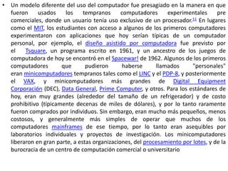 • Un modelo diferente del uso del computador fue presagiado en la manera en que
  fueron     usados    los     tempranos      computadores     experimentales      pre
  comerciales, donde un usuario tenía uso exclusivo de un procesador.11 En lugares
  como el MIT, los estudiantes con acceso a algunos de los primeros computadores
  experimentaron con aplicaciones que hoy serían típicas de un computador
  personal, por ejemplo, el diseño asistido por computadora fue previsto por
  el    Tsquare, un programa escrito en 1961, y un ancestro de los juegos de
  computadora de hoy se encontró en el Spacewar! de 1962. Algunos de los primeros
  computadores        que       pudieron       haberse     llamados      "personales"
  eran minicomputadores tempranos tales como el LINC y el PDP-8, y posteriormente
  el VAX, y minicomputadores más grandes de Digital Equipment
  Corporación (DEC), Data General, Prime Computer, y otros. Para los estándares de
  hoy, eran muy grandes (alrededor del tamaño de un refrigerador) y de costo
  prohibitivo (típicamente decenas de miles de dólares), y por lo tanto raramente
  fueron comprados por individuos. Sin embargo, eran mucho más pequeños, menos
  costosos, y generalmente más simples de operar que muchos de los
  computadores mainframes de ese tiempo, por lo tanto eran asequibles por
  laboratorios individuales y proyectos de investigación. Los minicomputadores
  liberaron en gran parte, a estas organizaciones, del procesamiento por lotes, y de la
  burocracia de un centro de computación comercial o universitario
 
