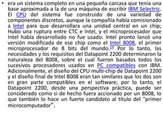 • era un sistema completo en una pequeña carcasa que tenía una
  base aproximada a la de una máquina de escribir IBM Selectric.
  El CPU del sistema fue construido de una variedad de
  componentes discretos, aunque la compañía había comisionado
  a Intel para que desarrollara una unidad central en un chip;
  Hubo una ruptura entre CTC e Intel, y el microprocesador que
  Intel había desarrollado no fue usado. Intel pronto lanzó una
  versión modificada de ese chip como el Intel 8008, el primer
  microprocesador de 8 bits del mundo.14 Por lo tanto, las
  necesidades y los requisitos del Datapoint 2200 determinaron la
  naturaleza del 8008, sobre el cual fueron basados todos los
  sucesivos procesadores usados en PC compatibles con IBM.
  Adicionalmente, el diseño del CPU multi-chip de Datapoint 2200
  y el diseño final de Intel 8008 eran tan similares que los dos son
  en gran parte compatibles en el software; por lo tanto, el
  Datapoint 2200, desde una perspectiva práctica, puede ser
  considerado como si de hecho fuera accionado por un 8008, lo
  que también lo hace un fuerte candidato al título del "primer
  microcomputador".
 