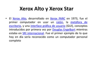 Xerox Alto y Xerox Star
• El Xerox Alto, desarrollado en Xerox PARC en 1973, fue el
  primer computador en usar un ratón, la metáfora de
  escritorio, y una interface gráfica de usuario (GUI), conceptos
  introducidos por primera vez por Douglas Engelbart mientras
  estaba en SRI internacional. Fue el primer ejemplo de lo que
  hoy en día sería reconocido como un computador personal
  completo
 