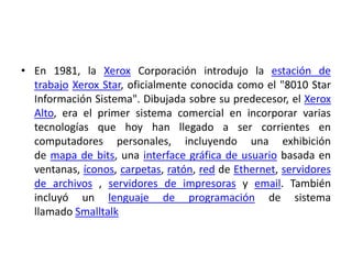 • En 1981, la Xerox Corporación introdujo la estación de
  trabajo Xerox Star, oficialmente conocida como el "8010 Star
  Información Sistema". Dibujada sobre su predecesor, el Xerox
  Alto, era el primer sistema comercial en incorporar varias
  tecnologías que hoy han llegado a ser corrientes en
  computadores personales, incluyendo una exhibición
  de mapa de bits, una interface gráfica de usuario basada en
  ventanas, íconos, carpetas, ratón, red de Ethernet, servidores
  de archivos , servidores de impresoras y email. También
  incluyó un lenguaje de programación de sistema
  llamado Smalltalk
 