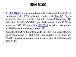 IBM 5100
• El IBM 5100 era una computadora de escritorio introducido en
  septiembre de 1975, seis años antes del IBM PC. Era la
  evolución de un prototipo llamado Especial Computer APL
  Machine Portable (SCAMP) que IBM demostró en 1973. En
  enero de 1978 IBM anunció al IBM 5110, su primo más grande.
  El 5100 fue retirado en marzo de 1982.
• Cuando el IBM PC fue introducido en 1981, fue originalmente
  designado como el IBM 5150, poniéndolo en la serie del
  "5100", aunque su arquitectura no descendía directamente del
  IBM 5100.
 