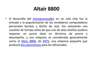 Altair 8800
• El desarrollo del microprocesador en un solo chip fue la
  entrada a la popularización de los verdaderos computadores
  personales baratos y fáciles de usar. Era solamente una
  cuestión de tiempo antes de que uno de tales diseños pudiera
  impactar un punto ideal en términos de precio y
  desempeño, y esa máquina es considerada generalmente
  como el Altair 8800, de MITS, una empresa pequeña que
  producía kits electrónicos para los aficionados
 