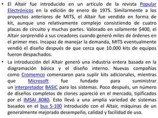 • El Altair fue introducido en un artículo de la revista Popular
  Electrónicos en la edición de enero de 1975. Similarmente a los
  proyectos anteriores de MITS, el Altair fue vendido en forma de
  kit, aunque uno relativamente complejo consistiendo de cuatro
  placas de circuito y muchas partes. Valorado en solamente $400, el
  Altair sorprendió a sus creadores cuando generó miles de órdenes en
  el primer mes. Incapaz de manejar la demanda, MITS eventualmente
  vendió el diseño después de que cerca que 10.000 kits de equipos
  fueron despachados.
• La introducción del Altair generó una industria entera basada en la
  diagramación básica y el diseño interno. Nuevas compañías
  como Cromemco comenzaron para suplir kits adicionales, mientras
  que       Microsoft       fue     fundado      para      suministrar
  un interpretador BASIC para los sistemas. Poco después, un número
  de diseños completos de clones apareció en el mercado, tipificados
  por el IMSAI 8080. Esto llevó a una amplia variedad de sistemas
  basados en el bus S-100 introducido con el Altair, máquinas de un
  generalmente mejorado desempeño, calidad y facilidad de uso.
 