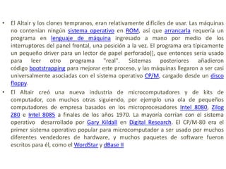 • El Altair y los clones tempranos, eran relativamente difíciles de usar. Las máquinas
  no contenían ningún sistema operativo en ROM, así que arrancarla requería un
  programa en lenguaje de máquina ingresado a mano por medio de los
  interruptores del panel frontal, una posición a la vez. El programa era típicamente
  un pequeño driver para un lector de papel perforado]], que entonces sería usado
  para leer otro programa "real". Sistemas posteriores añadieron
  código bootstrapping para mejorar este proceso, y las máquinas llegaron a ser casi
  universalmente asociadas con el sistema operativo CP/M, cargado desde un disco
  floppy.
• El Altair creó una nueva industria de microcomputadores y de kits de
  computador, con muchos otras siguiendo, por ejemplo una ola de pequeños
  computadores de empresa basados en los microprocesadores Intel 8080, Zilog
  Z80 e Intel 8085 a finales de los años 1970. La mayoría corrían con el sistema
  operativo desarrollado por Gary Kildall en Digital Research. El CP/M-80 era el
  primer sistema operativo popular para microcomputador a ser usado por muchos
  diferentes vendedores de hardware, y muchos paquetes de software fueron
  escritos para él, como el WordStar y dBase II
 