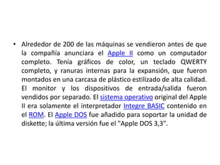 • Alrededor de 200 de las máquinas se vendieron antes de que
  la compañía anunciara el Apple II como un computador
  completo. Tenía gráficos de color, un teclado QWERTY
  completo, y ranuras internas para la expansión, que fueron
  montados en una carcasa de plástico estilizado de alta calidad.
  El monitor y los dispositivos de entrada/salida fueron
  vendidos por separado. El sistema operativo original del Apple
  II era solamente el interpretador Integre BASIC contenido en
  el ROM. El Apple DOS fue añadido para soportar la unidad de
  diskette; la última versión fue el "Apple DOS 3,3".
 