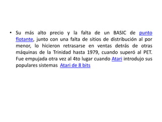• Su más alto precio y la falta de un BASIC de punto
  flotante, junto con una falta de sitios de distribución al por
  menor, lo hicieron retrasarse en ventas detrás de otras
  máquinas de la Trinidad hasta 1979, cuando superó al PET.
  Fue empujada otra vez al 4to lugar cuando Atari introdujo sus
  populares sistemas Atari de 8 bits
 