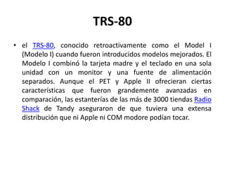TRS-80
• el TRS-80, conocido retroactivamente como el Model I
  (Modelo I) cuando fueron introducidos modelos mejorados. El
  Modelo I combinó la tarjeta madre y el teclado en una sola
  unidad con un monitor y una fuente de alimentación
  separados. Aunque el PET y Apple II ofrecieran ciertas
  características que fueron grandemente avanzadas en
  comparación, las estanterías de las más de 3000 tiendas Radio
  Shack de Tandy aseguraron de que tuviera una extensa
  distribución que ni Apple ni COM modore podían tocar.
 