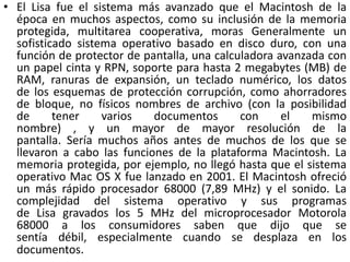 • El Lisa fue el sistema más avanzado que el Macintosh de la
  época en muchos aspectos, como su inclusión de la memoria
  protegida, multitarea cooperativa, moras Generalmente un
  sofisticado sistema operativo basado en disco duro, con una
  función de protector de pantalla, una calculadora avanzada con
  un papel cinta y RPN, soporte para hasta 2 megabytes (MB) de
  RAM, ranuras de expansión, un teclado numérico, los datos
  de los esquemas de protección corrupción, como ahorradores
  de bloque, no físicos nombres de archivo (con la posibilidad
  de      tener    varios   documentos       con     el   mismo
  nombre) , y un mayor de mayor resolución de la
  pantalla. Sería muchos años antes de muchos de los que se
  llevaron a cabo las funciones de la plataforma Macintosh. La
  memoria protegida, por ejemplo, no llegó hasta que el sistema
  operativo Mac OS X fue lanzado en 2001. El Macintosh ofreció
  un más rápido procesador 68000 (7,89 MHz) y el sonido. La
  complejidad del sistema operativo y sus programas
  de Lisa gravados los 5 MHz del microprocesador Motorola
  68000 a los consumidores saben que dijo que se
  sentía débil, especialmente cuando se desplaza en los
  documentos.
 