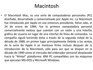 Macintosh
• El Macintosh Mac, es una serie de computadoras personales (PC)
  diseñado, desarrollado y comercializado por Apple Inc. La Macintosh
  fue introducido por Apple en ese entonces presidente, Steve Jobs, el
  24 de enero de 1984, fue la primera computadora personal
  comercialmente exitosa que cuentan con un ratón y una interfaz
  gráfica de usuario en lugar de una interfaz de línea de comandos. La
  compañía siguió teniendo éxito a través de la segunda mitad de la
  década de 1980, en primer lugar principalmente Debido a las ventas
  de la serie de Apple II se mantuvo firme incluso después de la
  introducción de la Macintosh, sólo para ver que se disipan en la
  década de 1990 como el mercado del ordenador personal desplazado
  hacia la "Wintel" plataforma: IBM PC compatibles con las máquinas
  que ejecutan MS-DOS y Microsoft Windows.
 
