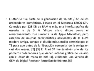 • El Atari ST fue parte de la generación de 16 bits / 32, de los
  ordenadores domésticos, basado en el Motorola 68000 CPU
  Conocido por 128 KB de RAM o más, una interfaz gráfica de
  usuario, y de 3 ½ "discos micro discos como el
  almacenamiento. Fue similar a la de Apple Macintosh, pero
  carecían de muchas características adicionales de la COM
  modore Amiga, aunque el diseño más sencillo permitió que el
  TS para que antes de la liberación comercial de la Amiga en
  casi dos meses. [2] [3] El Atari ST fue también uno de los
  primeros ordenadores que vienen interfaz gráfica de usuario
  con el color de mapa de bits [4], utilizando una versión de
  GEM de Digital Research lanzó Eso de febrero. [5]
 