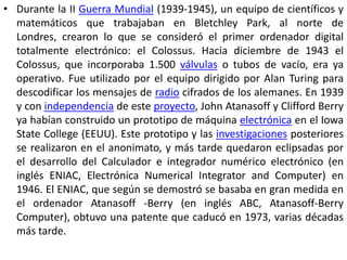 • Durante la II Guerra Mundial (1939-1945), un equipo de científicos y
  matemáticos que trabajaban en Bletchley Park, al norte de
  Londres, crearon lo que se consideró el primer ordenador digital
  totalmente electrónico: el Colossus. Hacia diciembre de 1943 el
  Colossus, que incorporaba 1.500 válvulas o tubos de vacío, era ya
  operativo. Fue utilizado por el equipo dirigido por Alan Turing para
  descodificar los mensajes de radio cifrados de los alemanes. En 1939
  y con independencia de este proyecto, John Atanasoff y Clifford Berry
  ya habían construido un prototipo de máquina electrónica en el Iowa
  State College (EEUU). Este prototipo y las investigaciones posteriores
  se realizaron en el anonimato, y más tarde quedaron eclipsadas por
  el desarrollo del Calculador e integrador numérico electrónico (en
  inglés ENIAC, Electrónica Numerical Integrator and Computer) en
  1946. El ENIAC, que según se demostró se basaba en gran medida en
  el ordenador Atanasoff -Berry (en inglés ABC, Atanasoff-Berry
  Computer), obtuvo una patente que caducó en 1973, varias décadas
  más tarde.
 
