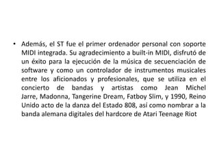• Además, el ST fue el primer ordenador personal con soporte
  MIDI integrada. Su agradecimiento a built-in MIDI, disfrutó de
  un éxito para la ejecución de la música de secuenciación de
  software y como un controlador de instrumentos musicales
  entre los aficionados y profesionales, que se utiliza en el
  concierto de bandas y artistas como Jean Michel
  Jarre, Madonna, Tangerine Dream, Fatboy Slim, y 1990, Reino
  Unido acto de la danza del Estado 808, así como nombrar a la
  banda alemana digitales del hardcore de Atari Teenage Riot
 