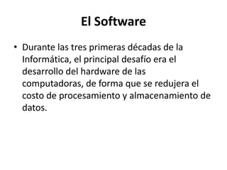 El Software
• Durante las tres primeras décadas de la
  Informática, el principal desafío era el
  desarrollo del hardware de las
  computadoras, de forma que se redujera el
  costo de procesamiento y almacenamiento de
  datos.
 