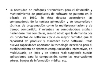 • La necesidad de enfoques sistemáticos para el desarrollo y
  mantenimiento de productos de software se patentó en la
  década de 1960. En ésta década aparecieron las
  computadoras de la tercera generación y se desarrollaron
  técnicas de programación como la multiprogramación y de
  tiempo compartido. Y mientras las computadoras estaban
  haciéndose más complejas, resultó obvio que la demanda por
  los productos de software creció en mayor cantidad que la
  capacidad de producir y mantener dicho software. Estas
  nuevas capacidades aportaron la tecnología necesaria para el
  establecimiento de sistemas computacionales interactivos, de
  multiusuario, en línea y en tiempo real; surgiendo nuevas
  aplicaciones para la computación, como las reservaciones
  aéreas, bancos de información médica, etc.
 