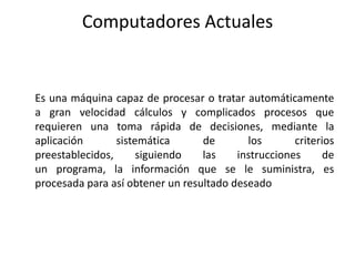 Computadores Actuales


Es una máquina capaz de procesar o tratar automáticamente
a gran velocidad cálculos y complicados procesos que
requieren una toma rápida de decisiones, mediante la
aplicación       sistemática      de       los       criterios
preestablecidos,      siguiendo   las    instrucciones      de
un programa, la información que se le suministra, es
procesada para así obtener un resultado deseado
 