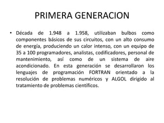 PRIMERA GENERACION
• Década de 1.948 a 1.958, utilizaban bulbos como
  componentes básicos de sus circuitos, con un alto consumo
  de energía, produciendo un calor intenso, con un equipo de
  35 a 100 programadores, analistas, codificadores, personal de
  mantenimiento, así como de un sistema de aire
  acondicionado. En esta generación se desarrollaron los
  lenguajes de programación FORTRAN orientado a la
  resolución de problemas numéricos y ALGOL dirigido al
  tratamiento de problemas científicos.
 