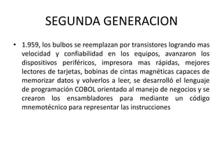 SEGUNDA GENERACION
• 1.959, los bulbos se reemplazan por transistores logrando mas
  velocidad y confiabilidad en los equipos, avanzaron los
  dispositivos periféricos, impresora mas rápidas, mejores
  lectores de tarjetas, bobinas de cintas magnéticas capaces de
  memorizar datos y volverlos a leer, se desarrolló el lenguaje
  de programación COBOL orientado al manejo de negocios y se
  crearon los ensambladores para mediante un código
  mnemotécnico para representar las instrucciones
 