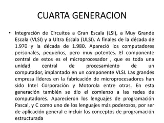 CUARTA GENERACION
• Integración de Circuitos a Gran Escala (LSI), a Muy Grande
  Escala (VLSI) y a Ultra Escala (ULSI). A finales de la década de
  1.970 y la década de 1.980. Apareció los computadores
  personales, pequeños, pero muy potentes. El componente
  central de estos es el microprocesador , que es toda una
  unidad       central     de      procesamiento         de     un
  computador, implantado en un componente VLSI. Las grandes
  empresa líderes en la fabricación de microprocesadores han
  sido Intel Corporación y Motorola entre otras. En esta
  generación también se dio el comienzo a las redes de
  computadores. Aparecieron los lenguajes de programación
  Pascal, y C como uno de los lenguajes más poderosos, por ser
  de aplicación general e incluir los conceptos de programación
  estructurada
 