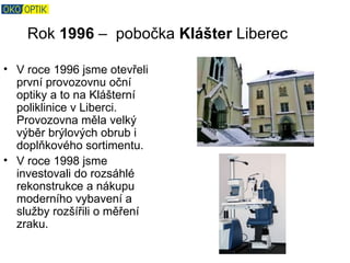 Rok 1996 – pobočka Klášter Liberec

• V roce 1996 jsme otevřeli
  první provozovnu oční
  optiky a to na Klášterní
  poliklinice v Liberci.
  Provozovna měla velký
  výběr brýlových obrub i
  doplňkového sortimentu.
• V roce 1998 jsme
  investovali do rozsáhlé
  rekonstrukce a nákupu
  moderního vybavení a
  služby rozšířili o měření
  zraku.
 