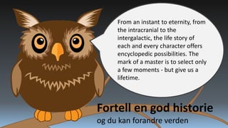 From an instant to eternity, from
the intracranial to the
intergalactic, the life story of
each and every character offers
encyclopedic possibilities. The
mark of a master is to select only
a few moments - but give us a
lifetime.

Fortell en god historie
og du kan forandre verden

 