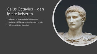 Gaius Octavius – den
første keiseren
• Adoptert av sin grandonkel Julius Cæsar.
• Ble keiser i 27 f.kr. og styrte til sin død i 14 e.kr.
• Tok navnet keiser Augustus
 