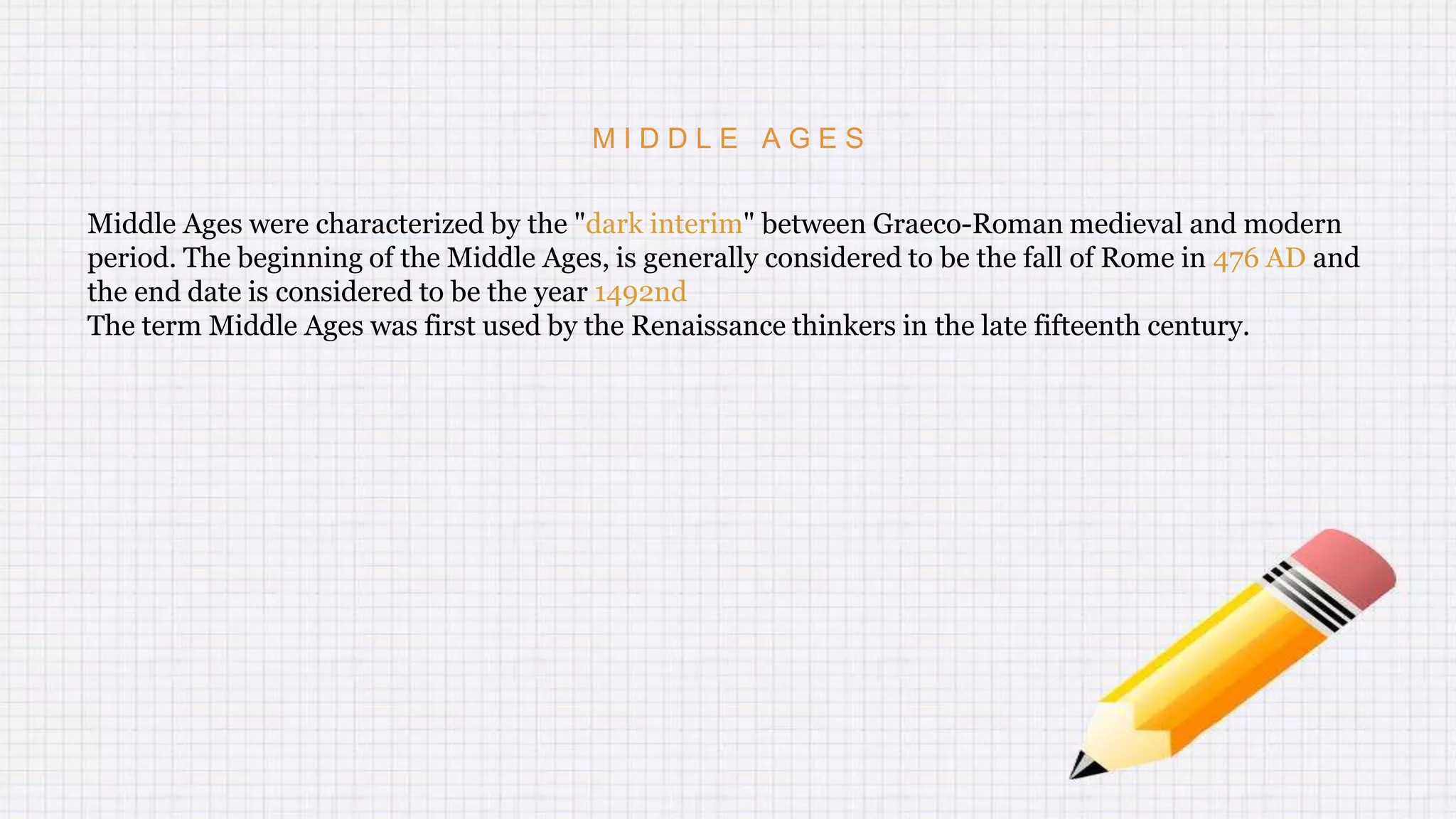 M I D D L E A G E S
Middle Ages were characterized by the "dark interim" between Graeco-Roman medieval and modern
period. The beginning of the Middle Ages, is generally considered to be the fall of Rome in 476 AD and
the end date is considered to be the year 1492nd
The term Middle Ages was first used by the Renaissance thinkers in the late fifteenth century.
 