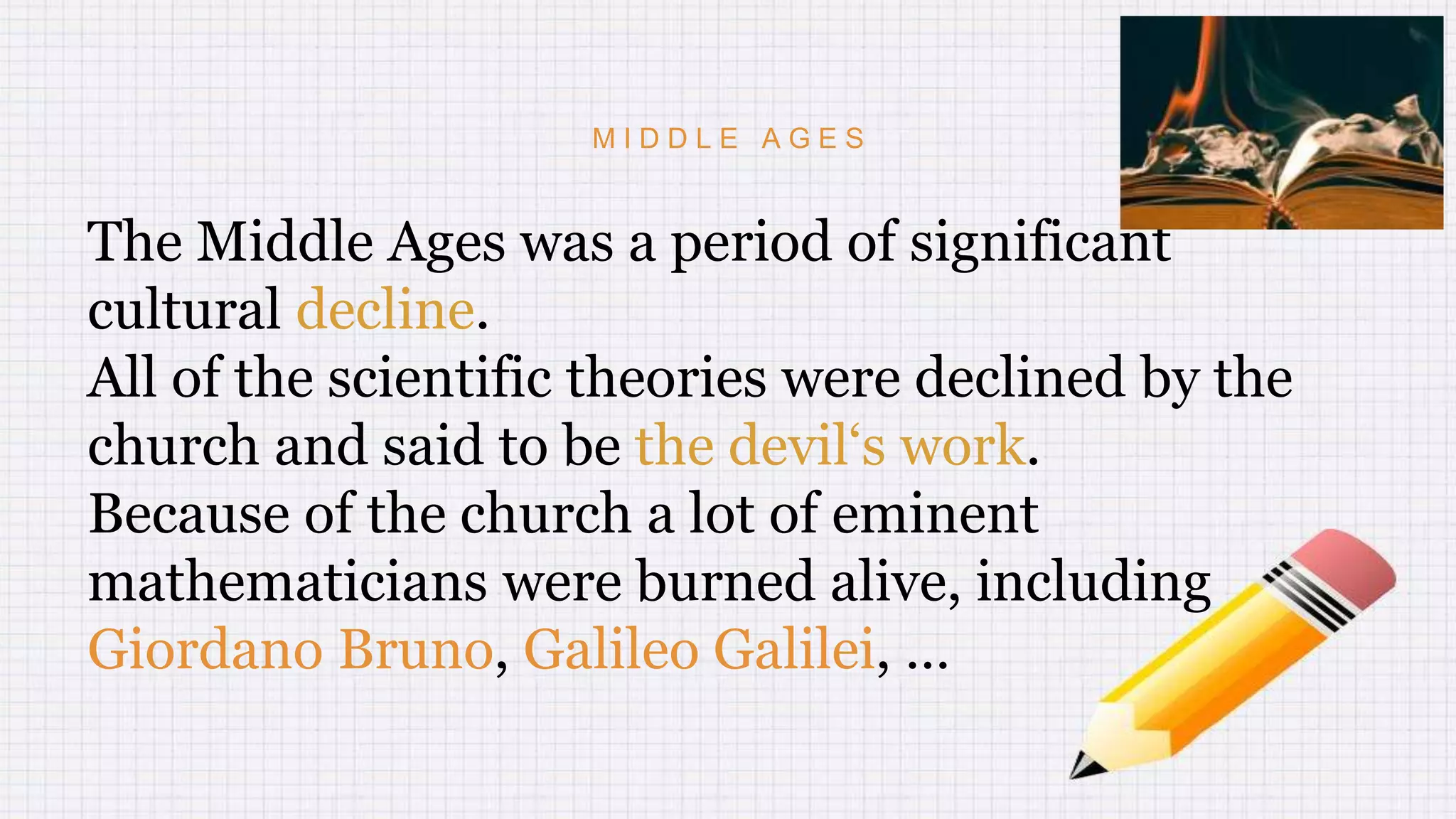 M I D D L E A G E S
The Middle Ages was a period of significant
cultural decline.
All of the scientific theories were declined by the
church and said to be the devil‘s work.
Because of the church a lot of eminent
mathematicians were burned alive, including
Giordano Bruno, Galileo Galilei, …
 