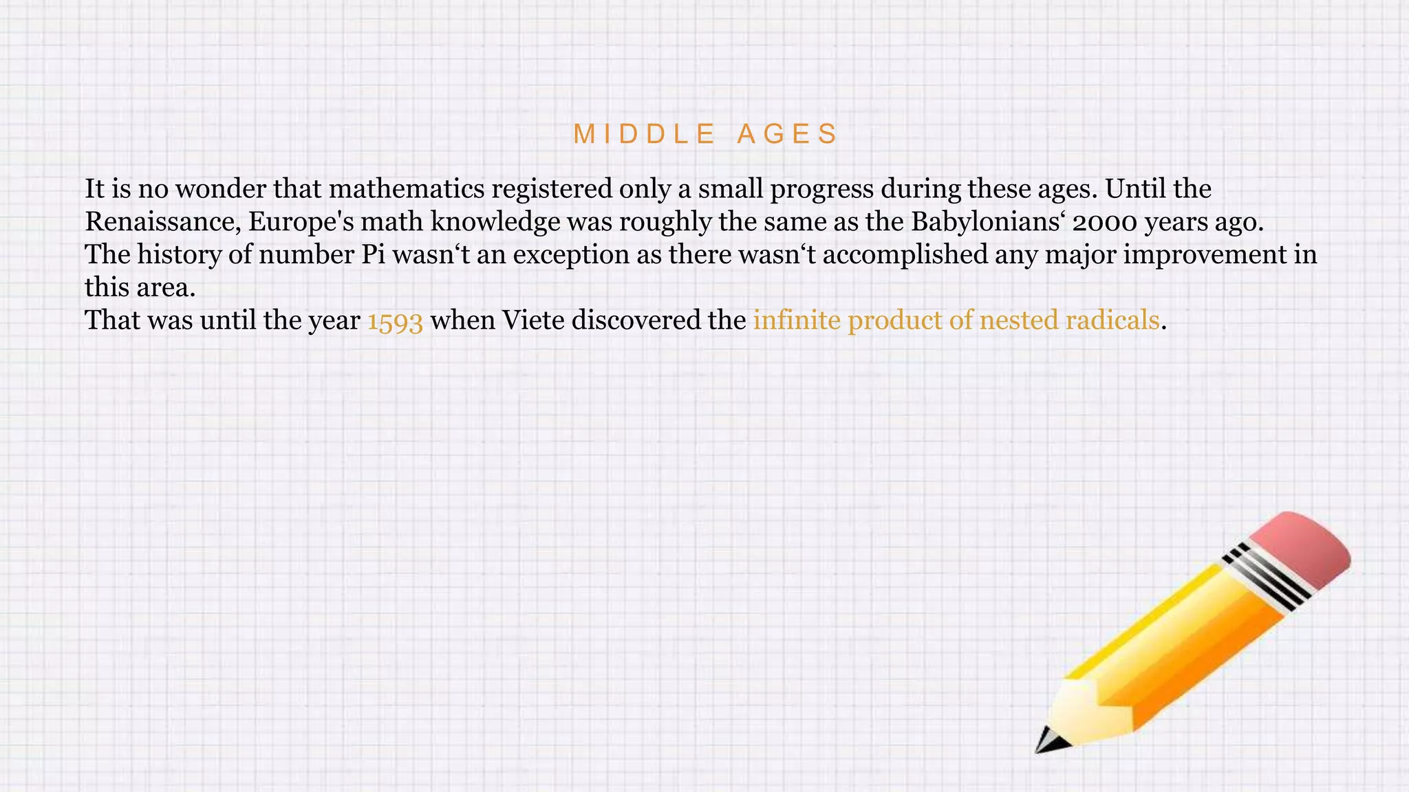 M I D D L E A G E S
It is no wonder that mathematics registered only a small progress during these ages. Until the
Renaissance, Europe's math knowledge was roughly the same as the Babylonians‘ 2000 years ago.
The history of number Pi wasn‘t an exception as there wasn‘t accomplished any major improvement in
this area.
That was until the year 1593 when Viete discovered the infinite product of nested radicals.
 