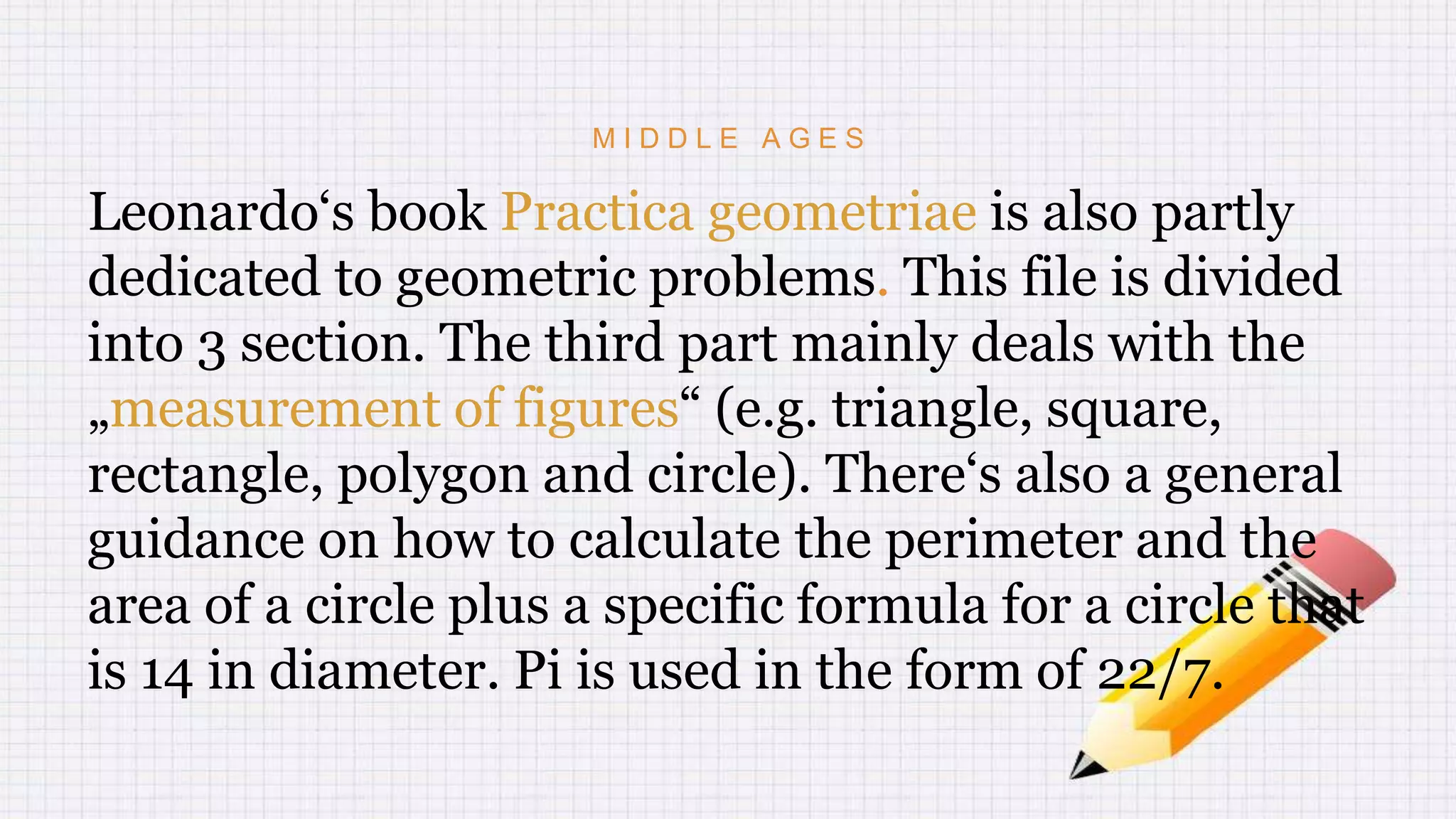 M I D D L E A G E S
Leonardo‘s book Practica geometriae is also partly
dedicated to geometric problems. This file is divided
into 3 section. The third part mainly deals with the
„measurement of figures“ (e.g. triangle, square,
rectangle, polygon and circle). There‘s also a general
guidance on how to calculate the perimeter and the
area of a circle plus a specific formula for a circle that
is 14 in diameter. Pi is used in the form of 22/7.
 