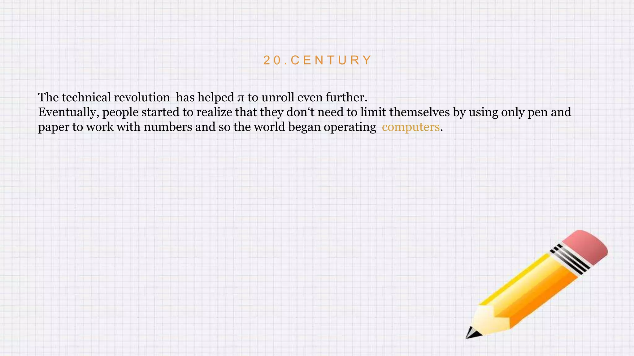 2 0 . C E N T U R Y
The technical revolution has helped π to unroll even further.
Eventually, people started to realize that they don‘t need to limit themselves by using only pen and
paper to work with numbers and so the world began operating computers.
 
