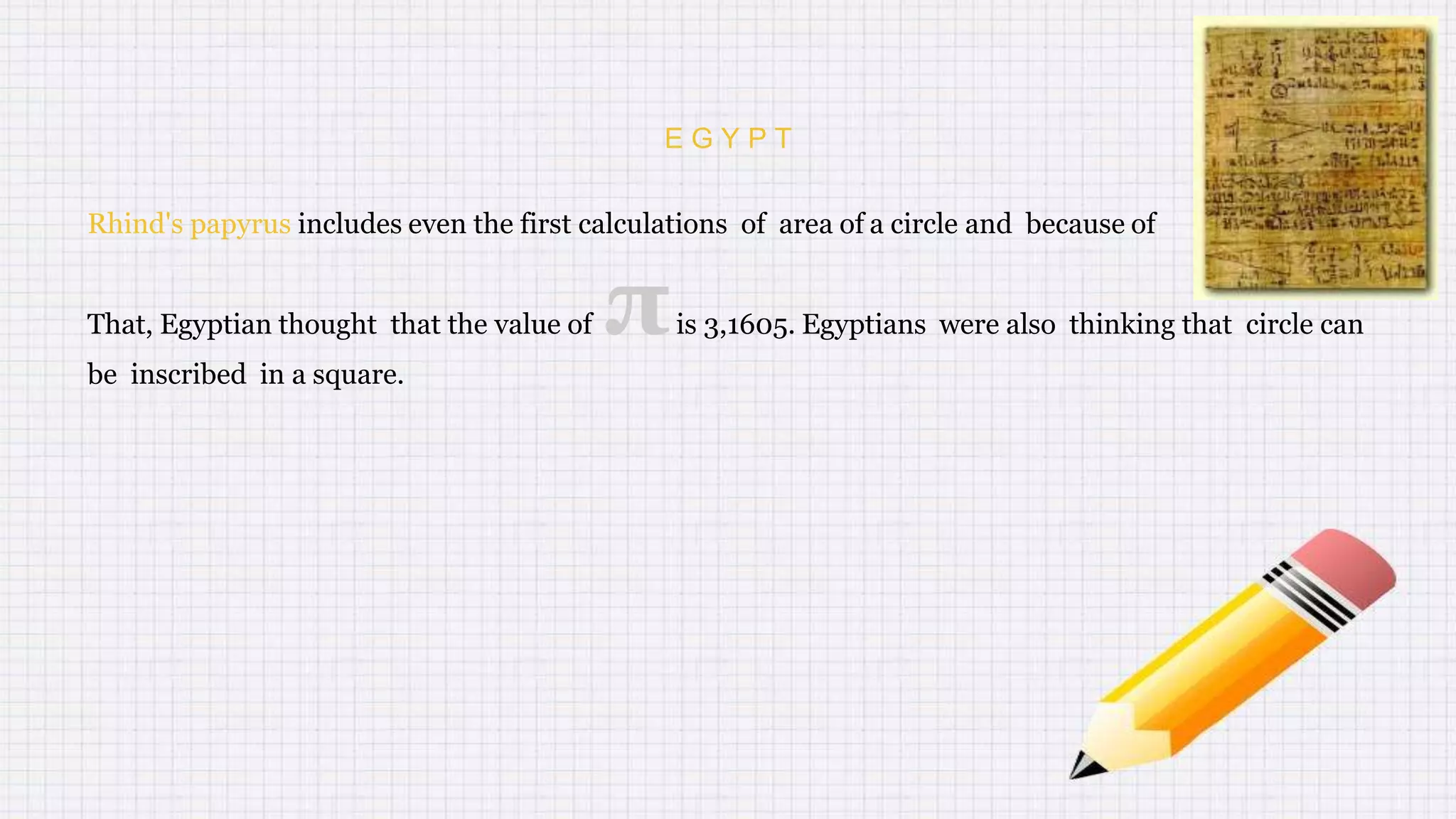 E G Y P T
Rhind's papyrus includes even the first calculations of area of a circle and because of
That, Egyptian thought that the value of πis 3,1605. Egyptians were also thinking that circle can
be inscribed in a square.
 